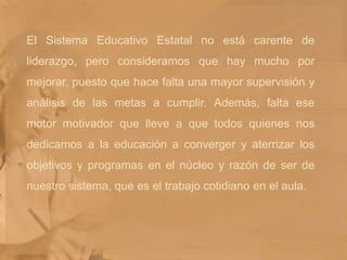 El Sistema Educativo Estatal no está carente de liderazgo, pero consideramos que hay mucho por mejorar, puesto que hace falta una mayor supervisión y análisis de las metas a cumplir. Además, falta ese motor motivador que lleve a que todos quienes nos dedicamos a la educación a converger y aterrizar los objetivos y programas en el núcleo y razón de ser de nuestro sistema, que es el trabajo cotidiano en el aula.