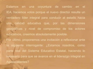 Estamos en una coyuntura de cambio en el IEA, hacemos votos porque el nuevo director resulte un verdadero líder integral para conducir al estado hacia una calidad educativa que, por las dimensiones geográficas y nivel de compromiso de los actores educativos, creemos absolutamente posible. Por último, proponemos una invitación a reflexionar ante la siguiente interrogante: ¿Estamos nosotros, como parte real del Sistema Educativo Estatal, haciendo lo necesario para que se avance en el liderazgo integral en Aguascalientes?