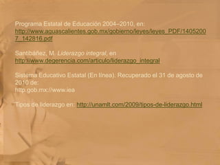 Programa Estatal de Educación 2004–2010, en: http://www.aguascalientes.gob.mx/gobierno/leyes/leyes_PDF/14052007_142816.pdf Santibáñez, M. Liderazgo integral, en http://www.degerencia.com/articulo/liderazgo_integral. Sistema Educativo Estatal (En línea). Recuperado el 31 de agosto de 2010 de:http.gob.mx://www.iea Tipos de liderazgo en: http://unamlt.com/2009/tipos-de-liderazgo.html