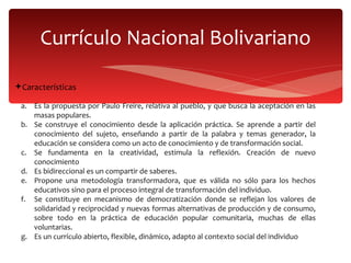Currículo Nacional Bolivariano Características Es la propuesta por Paulo Freire, relativa al pueblo, y que busca la aceptación en las masas populares. Se construye el conocimiento desde la aplicación práctica. Se aprende a partir del conocimiento del sujeto, enseñando a partir de la palabra y temas generador, la educación se considera como un acto de conocimiento y de transformación social. Se fundamenta en la creatividad, estimula la reflexión. Creación de nuevo conocimiento Es bidireccional es un compartir de saberes. Propone una metodología transformadora, que es válida no sólo para los hechos educativos sino para el proceso integral de transformación del individuo. Se constituye en mecanismo de democratización donde se reflejan los valores de solidaridad y reciprocidad y nuevas formas alternativas de producción y de consumo, sobre todo en la práctica de educación popular comunitaria, muchas de ellas voluntarias. Es un currículo abierto, flexible, dinámico, adapto al contexto social del individuo   