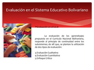 Evaluación en el Sistema Educativo Bolivariano Evaluación en el S.E.B  La evaluación de los aprendizajes propuesta en el Currículo Nacional Bolivariano, responde al principio de continuidad entre los subsistemas; de allí que, se plantee la utilización de dos tipos de evaluación: Evaluación Cualitativa  Evaluación Cuantitativa Enfoque Crítico 