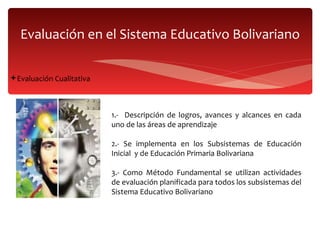 Evaluación en el Sistema Educativo Bolivariano Evaluación Cualitativa  1.-  Descripción de logros, avances y alcances en cada uno de las áreas de aprendizaje 2.- Se implementa en los Subsistemas de Educación Inicial  y de Educación Primaria Bolivariana 3.- Como Método Fundamental se utilizan actividades de evaluación planificada para todos los subsistemas del Sistema Educativo Bolivariano 