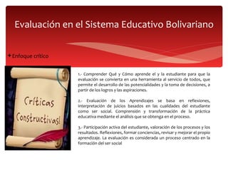Evaluación en el Sistema Educativo Bolivariano Enfoque crítico  1.- Comprender Qué y Cómo aprende el y la estudiante  para que la evaluación se convierta en una herramienta al servicio de todos, que permite el desarrollo de las potencialidades y la toma de decisiones, a partir de los logros y las aspiraciones. 2.- Evaluación de los Aprendizajes se basa en reflexiones, interpretación de juicios basados en las cualidades del estudiante como ser social. Comprensión y transformación de la práctica educativa mediante el análisis que se obtenga en el proceso. 3.- Participación activa del estudiante, valoración de los procesos y los resultados. Reflexiones, formar conciencias, revisar y mejorar el propio aprendizaje. La evaluación es considerada un proceso centrado en la formación del ser social 
