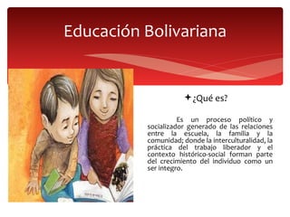 Educación Bolivariana ¿Qué es? Es un proceso político y socializador generado de las relaciones entre la escuela, la familia y la comunidad; donde la interculturalidad, la práctica del trabajo liberador y el contexto histórico-social forman parte del crecimiento del individuo como un ser integro. 