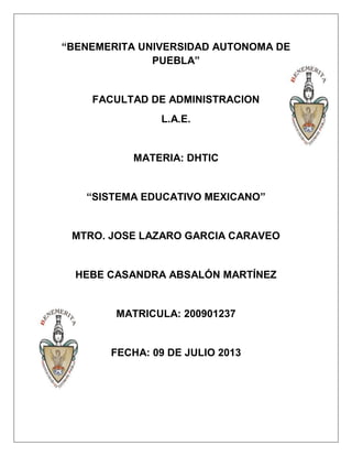“BENEMERITA UNIVERSIDAD AUTONOMA DE
PUEBLA”
FACULTAD DE ADMINISTRACION
L.A.E.
MATERIA: DHTIC
“SISTEMA EDUCATIVO MEXICANO”
MTRO. JOSE LAZARO GARCIA CARAVEO
HEBE CASANDRA ABSALÓN MARTÍNEZ
MATRICULA: 200901237
FECHA: 09 DE JULIO 2013
 