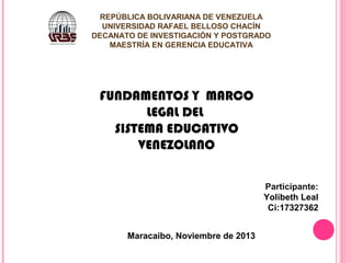 REPÚBLICA BOLIVARIANA DE VENEZUELA
UNIVERSIDAD RAFAEL BELLOSO CHACÍN
DECANATO DE INVESTIGACIÓN Y POSTGRADO
MAESTRÍA EN GERENCIA EDUCATIVA

FUNDAMENTOS Y MARCO
LEGAL DEL
SISTEMA EDUCATIVO
VENEZOLANO
Participante:
Yolibeth Leal
Ci:17327362
Maracaibo, Noviembre de 2013

 