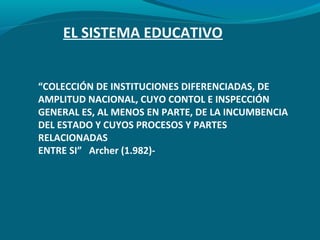 EL SISTEMA EDUCATIVO
“COLECCIÓN DE INSTITUCIONES DIFERENCIADAS, DE
AMPLITUD NACIONAL, CUYO CONTOL E INSPECCIÓN
GENERAL ES, AL MENOS EN PARTE, DE LA INCUMBENCIA
DEL ESTADO Y CUYOS PROCESOS Y PARTES
RELACIONADAS
ENTRE SI” Archer (1.982)-
 