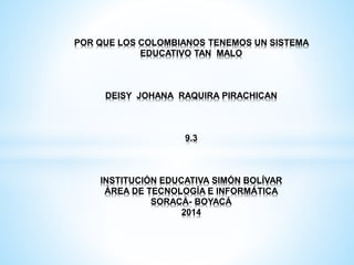 POR QUE LOS COLOMBIANOS TENEMOS UN SISTEMA
EDUCATIVO TAN MALO
DEISY JOHANA RAQUIRA PIRACHICAN
9.3
INSTITUCIÓN EDUCATIVA SIMÓN BOLÍVAR
ÁREA DE TECNOLOGÍA E INFORMÁTICA
SORACÁ- BOYACÁ
2014
 