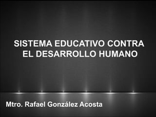 Mtro. Rafael González Acosta
SISTEMA EDUCATIVO CONTRA
EL DESARROLLO HUMANO
 