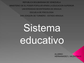 REPUBLICA BOLIBARIANA DE VENEZUELA
MINISTERIO DE EL PODER POPULAR APARA LA EDUCACION SUPERIOR
UNIVERSISDAD BICENTENARIA DE ARAGUA
ESCUELA DE PSICOLOGIA
SAN JOAQUÍN DE TURMERO - ESTADO ARAGUA
ALUMNO:
HERNANADEZ L VALENTINA E
Sistema
educativo
 