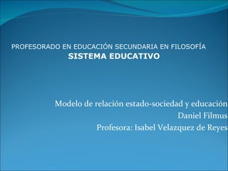PROFESORADO EN EDUCACIÓN SECUNDARIA EN FILOSOFÍA
              SISTEMA EDUCATIVO




          Modelo de relación estado-sociedad y educación
                                            Daniel Filmus
                     Profesora: Isabel Velazquez de Reyes
 