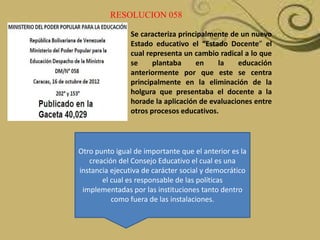 RESOLUCION 058
Se caracteriza principalmente de un nuevo
Estado educativo el “Estado Docente” el
cual representa un cambio radical a lo que
se
plantaba
en
la
educación
anteriormente por que este se centra
principalmente en la eliminación de la
holgura que presentaba el docente a la
horade la aplicación de evaluaciones entre
otros procesos educativos.

Otro punto igual de importante que el anterior es la
creación del Consejo Educativo el cual es una
instancia ejecutiva de carácter social y democrático
el cual es responsable de las políticas
implementadas por las instituciones tanto dentro
como fuera de las instalaciones.

 