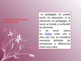 TÉRMINOS PEDAGOGÍA
& EDUCACIÓN

La pedagogía no puede
existir sin educación, ni la
educación sin pedagogía. A
veces se tiende a confundir
los términos
o
no
tener
claros
los límites entre uno y
otro, por eso, se considera
necesario delimitar las
semejanzas y diferencias
entre una y otra.

 
