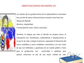 ORIENTACIONES FILOSÓFICAS

Los ideales de los grandes héroes de la independencia venezolana
han servido de marco referencial para construir estas bases de;
llenas de libertad.
justicia, originalidad.
 emancipación como valores esenciales.

También, el empuje que tiene el abordar las propias raíces, la
concepción neo- humanística, ambientalista e integracionista es

lo que le da vida y energía al proceso, esperando la formación del
nuevo ciudadano y nueva ciudadana venezolanos, con una visión
de que son habitantes y guardianes de un mundo global y listos
para la producción, con

creatividad y sabiduría para

aportar soluciones en pro de una mejor calidad de vida.

 