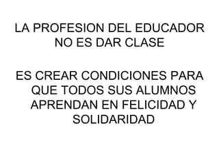 LA PROFESION DEL EDUCADOR
NO ES DAR CLASE
ES CREAR CONDICIONES PARA
QUE TODOS SUS ALUMNOS
APRENDAN EN FELICIDAD Y
SOLIDARIDAD
 