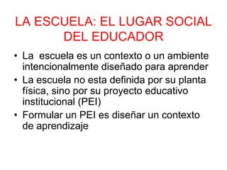 LA ESCUELA: EL LUGAR SOCIAL
DEL EDUCADOR
• La escuela es un contexto o un ambiente
intencionalmente diseñado para aprender
• La escuela no esta definida por su planta
física, sino por su proyecto educativo
institucional (PEI)
• Formular un PEI es diseñar un contexto
de aprendizaje
 