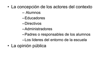 • La concepción de los actores del contexto
– Alumnos
–Educadores
–Directivos
–Administradores
–Padres o responsables de los alumnos
–Los lideres del entorno de la escuela
• La opinión pública
 
