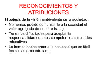 RECONOCIMIENTOS Y
ATRIBUCIONES
Hipótesis de la visión ambivalente de la sociedad:
• No hemos podido comunicarle a la sociedad el
valor agregado de nuestro trabajo
• Tenemos dificultades para aceptar la
responsabilidad que nos competen los resultados
educativos
• Le hemos hecho creer a la sociedad que es fácil
formarse como educador
 
