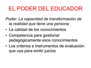EL PODER DEL EDUCADOR
Poder: La capacidad de transformación de
la realidad que tiene una persona
• La calidad de los conocimientos
• Competencia para gestionar
pedagógicamente esos conocimientos
• Los criterios e instrumentos de evaluación
que usa para emitir juicios
 