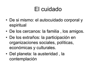 El cuidado
• De si mismo: el autocuidado corporal y
espiritual
• De los cercanos: la familia , los amigos.
• De los extraños: la participación en
organizaciones sociales, políticas,
económicas y culturales.
• Del planeta: la austeridad , la
contemplación
 
