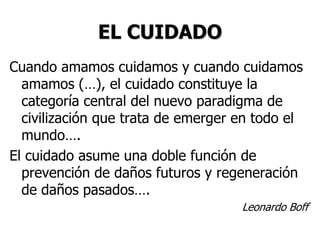 EL CUIDADO
Cuando amamos cuidamos y cuando cuidamos
amamos (…), el cuidado constituye la
categoría central del nuevo paradigma de
civilización que trata de emerger en todo el
mundo….
El cuidado asume una doble función de
prevención de daños futuros y regeneración
de daños pasados….
Leonardo Boff
 