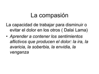 La compasión
La capacidad de trabajar para disminuir o
evitar el dolor en los otros ( Dalai Lama)
• Aprender a contener los sentimientos
aflictivos que producen el dolor: la ira, la
avaricia, la soberbia, la envidia, la
venganza
 