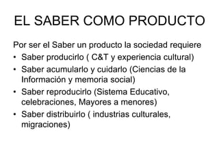 EL SABER COMO PRODUCTO
Por ser el Saber un producto la sociedad requiere
• Saber producirlo ( C&T y experiencia cultural)
• Saber acumularlo y cuidarlo (Ciencias de la
Información y memoria social)
• Saber reproducirlo (Sistema Educativo,
celebraciones, Mayores a menores)
• Saber distribuirlo ( industrias culturales,
migraciones)
 
