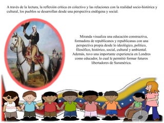 A través de la lectura, la reflexión crítica en colectivo y las relaciones con la realidad socio-histórica y
cultural, los pueblos se desarrollan desde una perspectiva endógena y social.

Miranda visualiza una educación constructiva,
formadora de republicanos y republicanas con una
perspectiva propia desde lo ideológico, político,
filosófico, histórico, social, cultural y ambiental.
Además, tuvo una importante experiencia en Londres
como educador, lo cual le permitió formar futuros
libertadores de Suramérica.

 