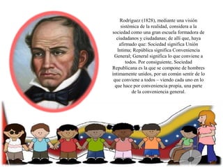 Rodríguez (1828), mediante una visión
sistémica de la realidad, considera a la
sociedad como una gran escuela formadora de
ciudadanos y ciudadanas; de allí que, haya
afirmado que: Sociedad significa Unión
Intima; República significa Conveniencia
General; General significa lo que conviene a
todos. Por consiguiente, Sociedad
Republicana es la que se compone de hombres
íntimamente unidos, por un común sentir de lo
que conviene a todos – viendo cada uno en lo
que hace por conveniencia propia, una parte
de la conveniencia general.

 