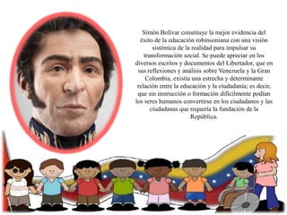 Simón Bolívar constituye la mejor evidencia del
éxito de la educación robinsoniana con una visión
sistémica de la realidad para impulsar su
transformación social. Se puede apreciar en los
diversos escritos y documentos del Libertador, que en
sus reflexiones y análisis sobre Venezuela y la Gran
Colombia, existía una estrecha y determinante
relación entre la educación y la ciudadanía; es decir,
que sin instrucción o formación difícilmente podían
los seres humanos convertirse en los ciudadanos y las
ciudadanas que requería la fundación de la
República.

 