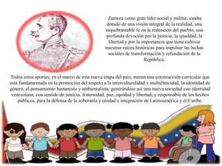 Zamora como gran líder social y militar, estaba
dotado de una visión integral de la realidad, una
inquebrantable fe en la redención del pueblo, una
profunda devoción por la justicia, la igualdad, la
libertad y por la importancia que tiene cultivar
nuestras raíces históricas para impulsar las luchas
sociales de transformación y refundación de la
República.

Todos estos aportes, en el marco de esta nueva etapa del país, nutren una construcción curricular que
está fundamentada en la promoción del respeto a la interculturalidad y multiétnicidad, la identidad de
género, el pensamiento humanista y ambientalista, generándose así una nueva sociedad con identidad
venezolana, con sentido de justicia, fraternidad, paz, equidad y libertad; y responsable de los hechos
públicos, para la defensa de la soberanía y unidad e integración de Latinoamérica y el Caribe.

 
