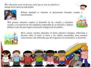 La educación como un proceso social que se crea en colectivo y
emerge de las raíces de cada pueblo.
Tiene finalidad es fomentar el pensamiento liberador, creador y
transformador.

El proceso educativo implica el desarrollo de las virtudes y principios
sociales, y la asunción de una ciudadanía responsable de sus derechos y deberes
públicos; todo ello para lograr el desarrollo endógeno de los pueblos.
Los actores sociales inherentes al hecho educativo dialogan, reflexionan y
discuten sobre el sentir, el hacer y los saberes acumulados, para construir
conocimientos más elaborados que den respuesta a la comunidad y su desarrollo.

 