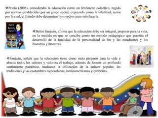Prieto (2006), consideraba la educación como un fenómeno colectivo, regido
por normas establecidas por un grupo social, expresado como la totalidad; razón
por la cual, el Estado debe determinar los medios para satisfacerla.

Belén Sanjuán, afirma que la educación debe ser integral, preparar para la vida,
en la medida en que se concibe como un método pedagógico que permita el
desarrollo de la totalidad de la personalidad de los y las estudiantes y los
maestros y maestras.

Sanjuán, señala que la educación tiene como meta preparar para la vida y
abarca todos los saberes y valoriza el trabajo, además de formar un profundo
sentimiento patriótico, mediante la utilización de la cultura popular, las
tradiciones y las costumbres venezolanas, latinoamericanas y caribeñas.

 