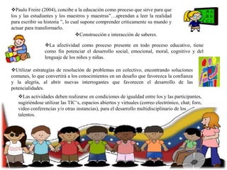 Paulo Freire (2004), concibe a la educación como proceso que sirve para que
los y las estudiantes y los maestros y maestras”…aprendan a leer la realidad
para escribir su historia ”, lo cual supone comprender críticamente su mundo y
actuar para transformarlo.
Construcción e interacción de saberes.
La afectividad como proceso presente en todo proceso educativo, tiene
como fin potenciar el desarrollo social, emocional, moral, cognitivo y del
lenguaje de los niños y niñas.
Utilizar estrategias de resolución de problemas en colectivo, encontrando soluciones
comunes, lo que convertirá a los conocimientos en un desafío que favorezca la confianza
y la alegría, al abrir nuevas interrogantes que favorecen el desarrollo de las
potencialidades.
Las actividades deben realizarse en condiciones de igualdad entre los y las participantes,
sugiriéndose utilizar las TIC„s, espacios abiertos y virtuales (correo electrónico, chat; foro,
video conferencias y/o otras instancias), para el desarrollo multidisciplinario de los
talentos.

 