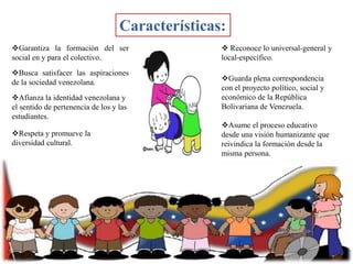 Características:
Garantiza la formación del ser
social en y para el colectivo.
Busca satisfacer las aspiraciones
de la sociedad venezolana.
Afianza la identidad venezolana y
el sentido de pertenencia de los y las
estudiantes.

Respeta y promueve la
diversidad cultural.

 Reconoce lo universal-general y
local-específico.
Guarda plena correspondencia
con el proyecto político, social y
económico de la República
Bolivariana de Venezuela.
Asume el proceso educativo
desde una visión humanizante que
reivindica la formación desde la
misma persona.

 