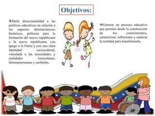 Objetivos:
Darle direccionalidad a las
políticas educativas en relación a
los aspectos idiosincrásicos,
históricos, políticos para la
formación del nuevo republicano
y la nueva republicana, con
apego a la Patria y con una clara
identidad
sociocultural,
vinculada a las necesidades y
realidades
venezolanas,
latinoamericanas y caribeñas.

Generar un proceso educativo
que permita desde la construcción
de
los
conocimientos,
caracterizar, reflexionar y analizar
la realidad para transformarla.

 