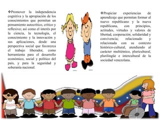 Promover la independencia
cognitiva y la apropiación de los
conocimientos que permitan un
pensamiento autocrítico, crítico y
reflexivo; así como el interés por
la ciencia, la tecnología, el
conocimiento y la innovación y
sus aplicaciones, desde una
perspectiva social que favorezca
el trabajo liberador, como
herramienta para el desarrollo
económico, social y político del
país, y para la seguridad y
soberanía nacional.

Propiciar
experiencias
de
aprendizaje que permitan formar al
nuevo republicano y la nueva
republicana,
con
principios,
actitudes, virtudes y valores de
libertad, cooperación, solidaridad y
convivencia;
relacionado
y
relacionada con su contexto
histórico-cultural, atendiendo al
carácter multiétnico, pluricultural,
plurilingüe e intercultural de la
sociedad venezolana.

 