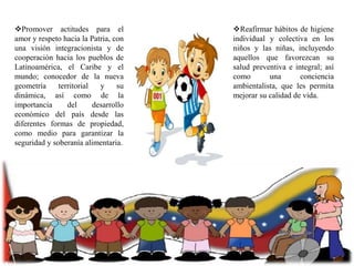 Promover actitudes para el
amor y respeto hacia la Patria, con
una visión integracionista y de
cooperación hacia los pueblos de
Latinoamérica, el Caribe y el
mundo; conocedor de la nueva
geometría
territorial
y
su
dinámica, así como de la
importancia
del
desarrollo
económico del país desde las
diferentes formas de propiedad,
como medio para garantizar la
seguridad y soberanía alimentaria.

Reafirmar hábitos de higiene
individual y colectiva en los
niños y las niñas, incluyendo
aquellos que favorezcan su
salud preventiva e integral; así
como
una
conciencia
ambientalista, que les permita
mejorar su calidad de vida.

 