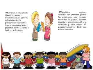 Fomentar el pensamiento
liberador, creador y
transformador; así como la
reflexión crítica, la
participación ciudadana y
los sentimientos de honor,
probidad, amor a la Patria, a
las leyes y al trabajo.

Materializar
acciones
solidarias que permitan generar
las condiciones para propiciar
relaciones de justicia, equidad,
igualdad y compromiso del y la
estudiante y otros actores del
proceso educativo, desde una
mirada humanista.

 