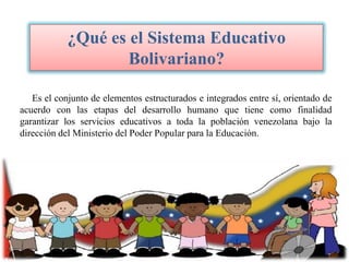 ¿Qué es el Sistema Educativo
Bolivariano?
Es el conjunto de elementos estructurados e integrados entre sí, orientado de
acuerdo con las etapas del desarrollo humano que tiene como finalidad
garantizar los servicios educativos a toda la población venezolana bajo la
dirección del Ministerio del Poder Popular para la Educación.

 