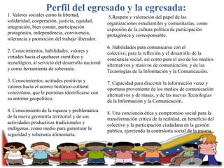 Perfil del egresado y la egresada:
1. Valores sociales como la libertad,
solidaridad, cooperación, justicia, equidad,
integración, bien común, participación
protagónica, independencia, convivencia,
tolerancia y promoción del trabajo liberador.

5.Respeto y valoración del papel de las
organizaciones estudiantiles y comunitarias, como
expresión de la cultura política de participación
protagónica y corresponsable.

2. Conocimientos, habilidades, valores y
virtudes hacia el quehacer científico y
tecnológico, al servicio del desarrollo nacional
y como herramienta de soberanía.

6. Habilidades para comunicarse con el
colectivo, para la reflexión y el desarrollo de la
conciencia social; así como para el uso de los medios
alternativos y masivos de comunicación, y de las
Tecnologías de la Información y la Comunicación.

3. Conocimientos, actitudes positivas y
valores hacia el acervo histórico-cultural
venezolano, que le permitan identificarse con
su entorno geopolítico.
4. Conocimiento de la riqueza y problemática
de la nueva geometría territorial y de sus
actividades productivas tradicionales y
endógenas, como medio para garantizar la
seguridad y soberanía alimentaria.

7. Capacidad para discernir la información veraz y
oportuna proveniente de los medios de comunicación
alternativos y de masas, y de las nuevas Tecnologías
de la Información y la Comunicación.

8. Una conciencia ética y compromiso social para la
transformación crítica de la realidad, en beneficio del
colectivo y la participación ciudadana en la gestión
pública, ejerciendo la contraloría social de la misma.

 