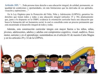 Artículo 103: “…Toda persona tiene derecho a una educación integral, de calidad, permanente, en
igualdad de condiciones y oportunidades, sin más limitaciones que las derivadas de sus aptitudes,
vocación y aspiraciones…”
En la Ley Orgánica para la Protección del Niño, Niña y Adolescente (LOPNA), garantiza los
derechos que tienen todos y todas a una educación integral (artículos 15 y 38); planteamiento
que, junto a lo dispuesto en la CRBV, evidencia la orientación curricular hacia una educación que
busca la formación del ser humanista social, la cual es concebida como un proceso permanente que
está encaminado al desarrollo integral de todos y todas.

Además, esta construcción curricular integra con mayor fuerza a los niños, niñas,
jóvenes, adolescentes, adultos y adultas con compromiso cognitivo, visual, auditivo, físico
motor, autismo y en el aprendizaje; sustentándose en el artículo 81 de nuestra Carta Magna
y en los artículos 29 y 32 de la LOPNA.

 