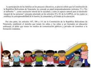 La participación de las familias en los procesos educativos, es preciso referir que la Constitución de
la República Bolivariana de Venezuela, les concede un papel preponderadamente (artículos 75 y 78),
al definirlas “…como asociación natural de la sociedad y como el espacio natural para el desarrollo
integral de las personas”; precepto plasmado en los artículos 55 y 81 de la LOPNA, en los cuales se
establece la corresponsabilidad de la familia, la comunidad y el Estado en la educación.
Por otra parte, los artículos 107, 108 y 111 de la Constitución de la República Bolivariana de
Venezuela, establecen el derecho que tienen los niños y las niñas a ser formados en educación
ambiental, el deber que tienen los medios de comunicación públicos y privados de contribuir a la
formación ciudadana.

 