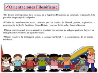 Orientaciones Filosóficas:
El devenir contemporáneo de la sociedad de la República Bolivariana de Venezuela, es producto de la
participación protagónica del pueblo.

Visión de transformación social, orientada por los ideales de libertad, justicia, originalidad y
emancipación de Simón Rodríguez, Simón Bolívar, Francisco de Miranda y Ezequiel Zamora.
Nueva concepción del proceso educativo, orientado por un modo de vida que centra su fuerza y su
empuje hacia el desarrollo del equilibrio social.

Moral colectiva, la producción social, la equidad territorial, y la conformación de un mundo
multipolar.

 