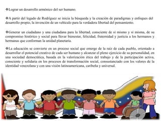 Lograr un desarrollo armónico del ser humano.
A partir del legado de Rodríguez se inicia la búsqueda y la creación de paradigmas y enfoques del
desarrollo propio, la invención de un vehículo para la verdadera libertad del pensamiento.
Generar un ciudadano y una ciudadana para la libertad, consciente de sí mismo y sí misma, de su
compromiso histórico y social para llevar bienestar, felicidad, fraternidad y justicia a los hermanos y
hermanas que conforman la unidad planetaria.
La educación se convierte en un proceso social que emerge de la raíz de cada pueblo, orientado a
desarrollar el potencial creativo de cada ser humano y alcanzar el pleno ejercicio de su personalidad, en
una sociedad democrática, basada en la valorización ética del trabajo y de la participación activa,
consciente y solidaria en los procesos de transformación social, consustanciado con los valores de la
identidad venezolana y con una visión latinoamericana, caribeña y universal.

 