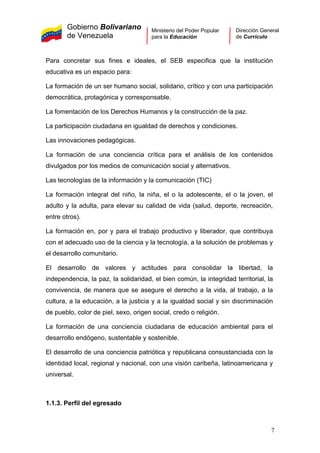 Gobierno Bolivariano
de Venezuela
Ministerio del Poder Popular
para la Educación
Dirección General
de Currículo
Para concretar sus fines e ideales, el SEB especifica que la institución
educativa es un espacio para:
La formación de un ser humano social, solidario, crítico y con una participación
democrática, protagónica y corresponsable.
La fomentación de los Derechos Humanos y la construcción de la paz.
La participación ciudadana en igualdad de derechos y condiciones.
Las innovaciones pedagógicas.
La formación de una conciencia crítica para el análisis de los contenidos
divulgados por los medios de comunicación social y alternativos.
Las tecnologías de la información y la comunicación (TIC)
La formación integral del niño, la niña, el o la adolescente, el o la joven, el
adulto y la adulta, para elevar su calidad de vida (salud, deporte, recreación,
entre otros).
La formación en, por y para el trabajo productivo y liberador, que contribuya
con el adecuado uso de la ciencia y la tecnología, a la solución de problemas y
el desarrollo comunitario.
El desarrollo de valores y actitudes para consolidar la libertad, la
independencia, la paz, la solidaridad, el bien común, la integridad territorial, la
convivencia, de manera que se asegure el derecho a la vida, al trabajo, a la
cultura, a la educación, a la justicia y a la igualdad social y sin discriminación
de pueblo, color de piel, sexo, origen social, credo o religión.
La formación de una conciencia ciudadana de educación ambiental para el
desarrollo endógeno, sustentable y sostenible.
El desarrollo de una conciencia patriótica y republicana consustanciada con la
identidad local, regional y nacional, con una visión caribeña, latinoamericana y
universal.
1.1.3. Perfil del egresado
7
 