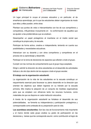 Gobierno Bolivariano
de Venezuela
Ministerio del Poder Popular
para la Educación
Dirección General
de Currículo
Un lugar principal lo ocupa el proceso educativo y en particular, el de
enseñanza aprendizaje, por lo que los estudiantes deben organizarse de modo
que ellos y ellas puedan, entre otras:
Plantear sus puntos de vista e intercambiarlos con los de sus compañeros y
compañeras, influyéndose mutuamente en la conformación de aquellos que
se ajusten a las problemáticas que se analizan.
Desempeñar un papel protagónico al insertarse en el medio social que
constituye la propia aula y la escuela.
Participar de forma activa, creativa e independiente, teniendo en cuenta sus
posibilidades y necesidades educativas.
Interactuar con su docente y con otros compañeros y compañeras en el
proceso de su aprendizaje y desarrollo.
Participar en la toma de decisiones de aspectos que afecten a todo el grupo.
Cumplir con las normas de comportamiento que el grupo haya aceptado.
Dirigir o admitir la dirección de otros estudiantes en el desarrollo de actividades
lúdicas o de otro tipo dentro de los equipos o todo el grupo escolar.
El trabajo con la organización estudiantil.
La organización de la vida de los estudiantes en la escuela constituye un
requerimiento esencial para favorecer su pleno desarrollo en la dirección que
orientan los objetivos que deben lograrse en su tránsito por la escuela
primaria. Ello implica la adopción de un conjunto de medidas organizativas
para que se empleen con eficiencia tanto los recursos humanos, como
materiales de que se dispone en cada institución educativa.
A través de la organización estudiantil se fortalece el desarrollo de sus
potencialidades, se fomenta su independencia y participación protagónica y
corresponsable como antesala de su preparación para la vida.
Las asambleas estudiantiles: Son las vías de funcionamiento más importante
y el marco donde cada grupo analiza su grado de participación en las
decisiones y tareas que les corresponde asumir, como contribución al logro de
97
 