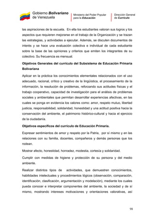 Gobierno Bolivariano
de Venezuela
Ministerio del Poder Popular
para la Educación
Dirección General
de Currículo
las aspiraciones de la escuela. En ella los estudiantes valoran sus logros y los
aspectos que requieren mejorarse en el trabajo de la Organización y se trazan
las estrategias, y actividades a ejecutar. Además, se discuten documentos de
interés y se hace una evaluación colectiva e individual de cada estudiante
sobre la base de las opiniones y criterios que emiten los integrantes de su
colectivo. Su frecuencia es mensual.
Objetivos Generales del currículo del Subsistema de Educación Primaria
Bolivariana
Aplicar en la práctica los conocimientos elementales relacionados con el uso
adecuado, racional, crítico y creativo de la lingüística, el procesamiento de la
información, la resolución de problemas, reforzando sus actitudes físicas y el
trabajo cooperativo, capacidad de investigación para el análisis de problemas
sociales y ambientales que permitan desarrollar experiencias afectivas, en las
cuales se ponga en evidencia los valores como: amor, respeto mutuo, libertad
justicia, responsabilidad, solidaridad, honestidad y una actitud positiva hacia la
conservación del ambiente, el patrimonio histórico-cultural y hacia el ejercicio
de la ciudadanía.
Objetivos específicos del currículo de Educación Primaria.
Expresar sentimientos de amor y respeto por la Patria, por sí mismo y en las
relaciones con su familia, docentes, compañeros y demás personas que los
rodean.
Mostrar afecto, honestidad, honradez, modestia, cortesía y solidaridad.
Cumplir con medidas de higiene y protección de su persona y del medio
ambiente.
Realizar distintos tipos de actividades, que demuestren conocimientos,
habilidades intelectuales y procedimientos lógicos (observación, comparación,
identificación, clasificación, argumentación y modelación), mediante los cuales
pueda conocer e interpretar componentes del ambiente, la sociedad y de sí
mismo, mostrando intereses motivaciones y orientaciones valorativas, así
98
 