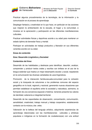 Gobierno Bolivariano
de Venezuela
Ministerio del Poder Popular
para la Educación
Dirección General
de Currículo
Practicar algunos procedimientos de la tecnología, de la información y la
comunicación en el proceso de aprendizaje
Desplegar fantasía y creatividad en lo que hace, en particular en las acciones
que mejoren la ambientación de la escuela, el hogar y la comunidad, e
iniciarse en la apreciación y participación en las diferentes manifestaciones
culturales.
Practicar actividades físicas y deportivas acorde a su edad para mantener un
estado óptimo de bienestar físico y mental.
Participar en actividades de trabajo productivo y liberador en sus diferentes
variantes acorde con su edad.
Áreas de contenido
Área: Desarrollo Lingüístico y Sociedad
Contenidos del Área:
Desarrollo de las habilidades y destrezas para identificar, describir, analizar,
comprender y producir textos orales y escritos con énfasis en el uso de la
lengua estándar que implica un mejor desempeño escolar y social, respetando
en la comunicación las diversas variedades de usos lingüísticos.
Promoción de la interacción familia-escuela-comunidad para la cohesión
social y la búsqueda de soluciones a los problemas comunes del espacio
geográfico en lo local, regional y nacional, generando nuevas situaciones que
permitan establecer el equilibrio entre la sociedad y naturaleza, asimismo, la
formación de una conciencia espacial e histórica teniendo presente los valores
de identidad, soberanía e integridad territorial.
Desarrollo de las capacidades de observación, concentración, comunicación,
sensibilidad, creatividad, trabajo manual y trabajo cooperativo, estableciendo
contacto con la música y las artes.
Valoración de la belleza del lenguaje artístico, adquiriendo experiencias de
aprendizaje relacionadas con las manifestaciones culturales y artísticas
populares e indígenas en la formación de ciudadanos(as) con una actitud
100
 