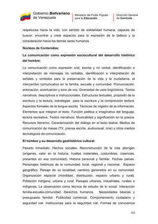 Gobierno Bolivariano
de Venezuela
Ministerio del Poder Popular
para la Educación
Dirección General
de Currículo
respetuosa hacia la vida, con sentido de solidaridad humana, capaces de
buscar, encontrar y crear espacios para la expresión de la belleza y la
consideración hacia los demás seres humanos.
Núcleos de Contenidos:
La comunicación como expresión sociocultural del desarrollo histórico
del hombre:
La comunicación como expresión oral, escrita y no verbal, identificación e
interpretación de mensajes no verbales, identificación e interpretación de
señales y símbolos para la preservación de la vida y la ciudadanía, el
intercambio comunicativo en la familia, escuela y comunidad. Pronunciación,
entonación, acentuación y tono de voz. Diversidad de usos lingüísticos. Textos
narrativos, descriptivos e instruccionales. Estructuras textuales, propósito de la
escritura y la lectura, estrategias para la escritura y la comprensión lectora.
Aspectos formales de la lengua escrita. Técnicas de registro de la información.
Elementos que integran el texto. Función poética e imaginativa del lenguaje,
lectura recreativa. Textos narrativos. Musicalidad y significación en la poesía.
Recursos literarios. Caracterización del diálogo en el texto teatral. Medios de
comunicación de masas (TV, prensa escrita, audiovisual, cine) y otros medios
tecnológicos de comunicación.
El hombre y su desarrollo geohistórico cultural:
Pasado inmediato. Hechos sociales. Reconstrucción de la vida aborigen
(orígenes, valor en la historia, huellas materiales, costumbres, creencias,
presentes en esa comunidad). Historia personal y familiar. Fechas patrias.
Personajes históricos de la comunidad, local, regional y nacional. Espacio
geográfico. Paisaje de su localidad, cambios generados en su comunidad.
Organización espacial (movilidad, distribución, espacio urbano y rural).
Población indígena, urbana y rural. Paisajes urbanos, industriales, rurales e
indígenas. La observación como técnica de estudio de lo social. Interacción
familia-escuela-comunidad. Derechos humanos. Necesidades básicas y
presupuesto familiar. Publicidad comercial. Comportamiento ciudadano y
seguridad vial. Instituciones para la seguridad vial. Formas de convivencia
101
 